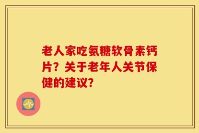 老人家吃氨糖软骨素钙片？关于老年人关节保健的建议？