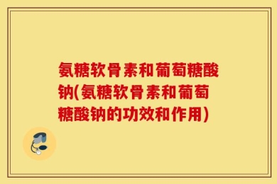 氨糖软骨素和葡萄糖酸钠(氨糖软骨素和葡萄糖酸钠的功效和作用)