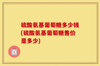 硫酸氨基葡萄糖多少钱(硫酸氨基葡萄糖售价是多少)