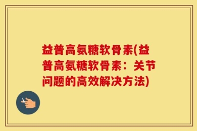 益普高氨糖软骨素(益普高氨糖软骨素：关节问题的高效解决方法)