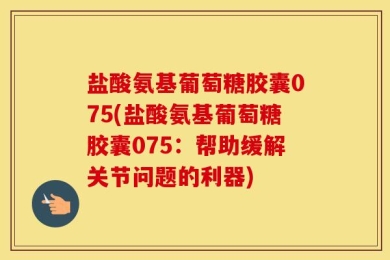 盐酸氨基葡萄糖胶囊075(盐酸氨基葡萄糖胶囊075：帮助缓解关节问题的利器)