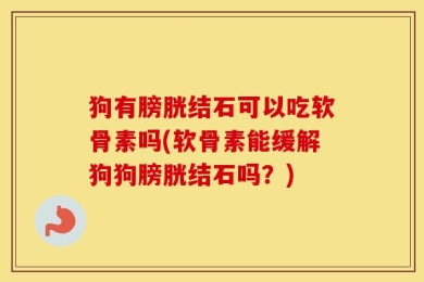 狗有膀胱结石可以吃软骨素吗(软骨素能缓解狗狗膀胱结石吗？)