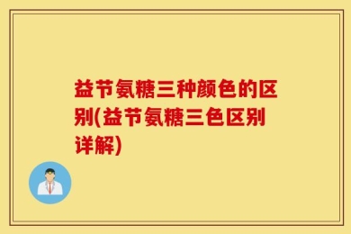 益节氨糖三种颜色的区别(益节氨糖三色区别详解)