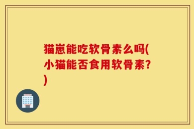猫崽能吃软骨素么吗(小猫能否食用软骨素？)