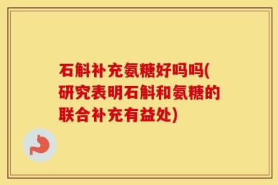 石斛补充氨糖好吗吗(研究表明石斛和氨糖的联合补充有益处)