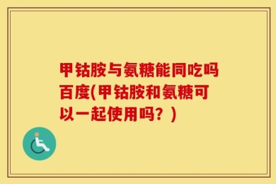甲钴胺与氨糖能同吃吗百度(甲钴胺和氨糖可以一起使用吗？)