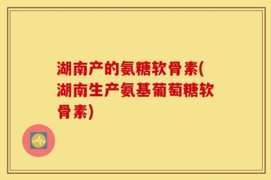 湖南产的氨糖软骨素(湖南生产氨基葡萄糖软骨素)