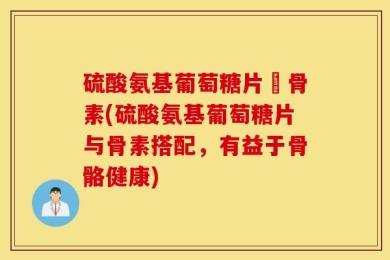 硫酸氨基葡萄糖片厡骨素(硫酸氨基葡萄糖片与骨素搭配，有益于骨骼健康)