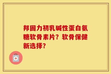 邦固力初乳碱性蛋白氨糖软骨素片？软骨保健新选择？