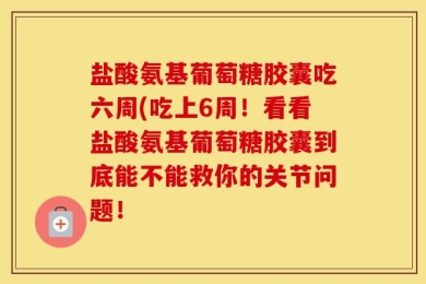 盐酸氨基葡萄糖胶囊吃六周(吃上6周！看看盐酸氨基葡萄糖胶囊到底能不能救你的关节问题！