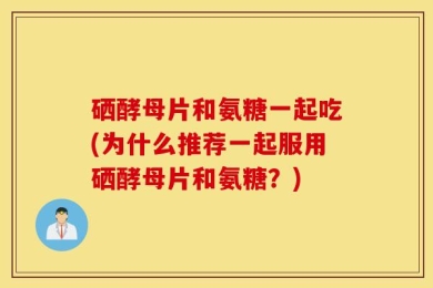 硒酵母片和氨糖一起吃(为什么推荐一起服用硒酵母片和氨糖？)