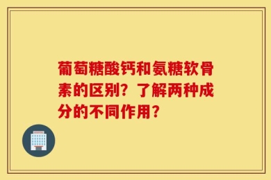 葡萄糖酸钙和氨糖软骨素的区别？了解两种成分的不同作用？