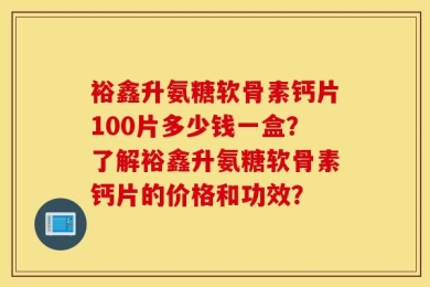 裕鑫升氨糖软骨素钙片100片多少钱一盒？了解裕鑫升氨糖软骨素钙片的价格和功效？