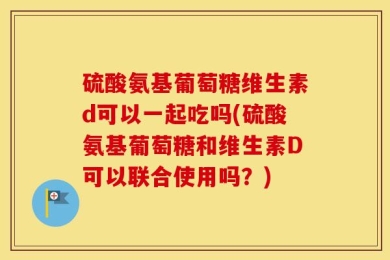 硫酸氨基葡萄糖维生素d可以一起吃吗(硫酸氨基葡萄糖和维生素D可以联合使用吗？)