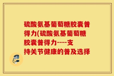 硫酸氨基葡萄糖胶囊普得力(硫酸氨基葡萄糖胶囊普得力----支持关节健康的普及选择