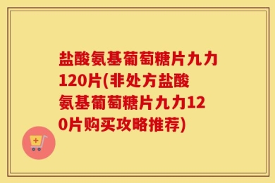 盐酸氨基葡萄糖片九力120片(非处方盐酸氨基葡萄糖片九力120片购买攻略推荐)