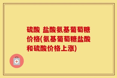 硫酸 盐酸氨基葡萄糖价格(氨基葡萄糖盐酸和硫酸价格上涨)
