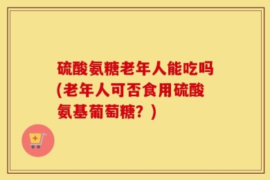 硫酸氨糖老年人能吃吗(老年人可否食用硫酸氨基葡萄糖？)