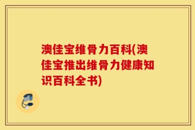 澳佳宝维骨力百科(澳佳宝推出维骨力健康知识百科全书)