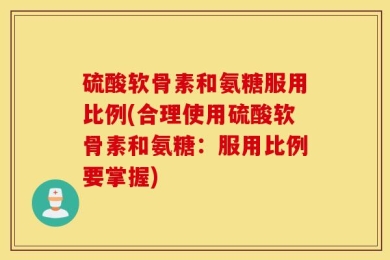 硫酸软骨素和氨糖服用比例(合理使用硫酸软骨素和氨糖：服用比例要掌握)
