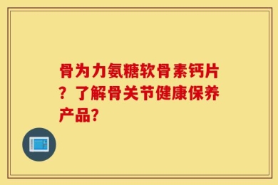 骨为力氨糖软骨素钙片？了解骨关节健康保养产品？