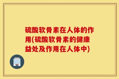 硫酸软骨素在人体的作用(硫酸软骨素的健康益处及作用在人体中)