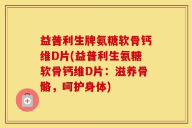 益普利生牌氨糖软骨钙维D片(益普利生氨糖软骨钙维D片：滋养骨骼，呵护身体)