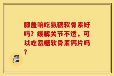 膝盖响吃氨糖软骨素好吗？缓解关节不适，可以吃氨糖软骨素钙片吗？