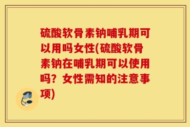硫酸软骨素钠哺乳期可以用吗女性(硫酸软骨素钠在哺乳期可以使用吗？女性需知的注意事项)