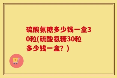 硫酸氨糖多少钱一盒30粒(硫酸氨糖30粒多少钱一盒？)