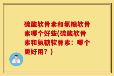 硫酸软骨素和氨糖软骨素哪个好些(硫酸软骨素和氨糖软骨素：哪个更好用？)