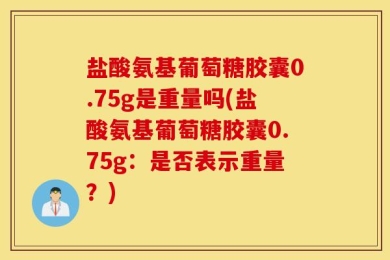 盐酸氨基葡萄糖胶囊0.75g是重量吗(盐酸氨基葡萄糖胶囊0.75g：是否表示重量？)