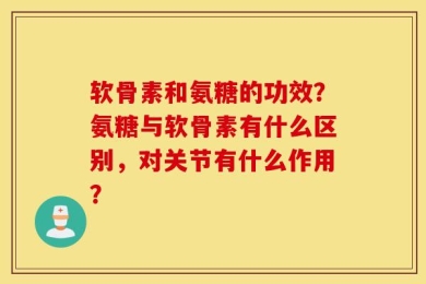 软骨素和氨糖的功效？氨糖与软骨素有什么区别，对关节有什么作用？