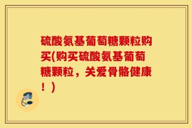 硫酸氨基葡萄糖颗粒购买(购买硫酸氨基葡萄糖颗粒，关爱骨骼健康！)