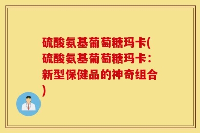 硫酸氨基葡萄糖玛卡(硫酸氨基葡萄糖玛卡：新型保健品的神奇组合)