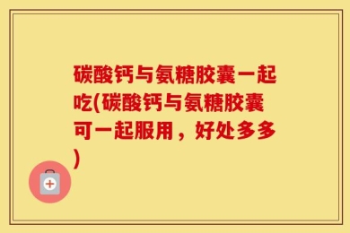碳酸钙与氨糖胶囊一起吃(碳酸钙与氨糖胶囊可一起服用，好处多多)