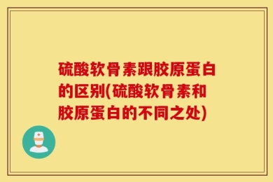 硫酸软骨素跟胶原蛋白的区别(硫酸软骨素和胶原蛋白的不同之处)