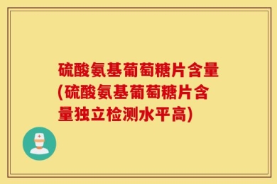 硫酸氨基葡萄糖片含量(硫酸氨基葡萄糖片含量独立检测水平高)