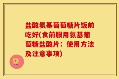 盐酸氨基葡萄糖片饭前吃好(食前服用氨基葡萄糖盐酸片：使用方法及注意事项)