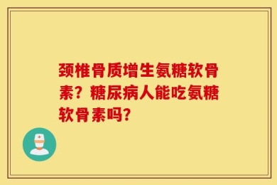 颈椎骨质增生氨糖软骨素？糖尿病人能吃氨糖软骨素吗？