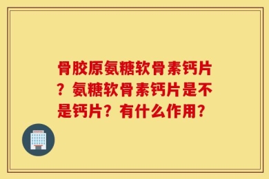 骨胶原氨糖软骨素钙片？氨糖软骨素钙片是不是钙片？有什么作用？