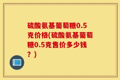 硫酸氨基葡萄糖0.5克价格(硫酸氨基葡萄糖0.5克售价多少钱？)
