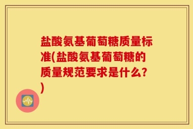 盐酸氨基葡萄糖质量标准(盐酸氨基葡萄糖的质量规范要求是什么？)