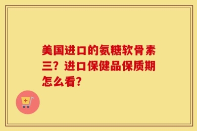 美国进口的氨糖软骨素三？进口保健品保质期怎么看？
