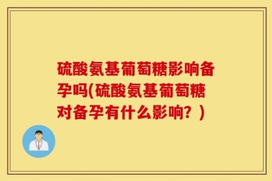硫酸氨基葡萄糖影响备孕吗(硫酸氨基葡萄糖对备孕有什么影响？)