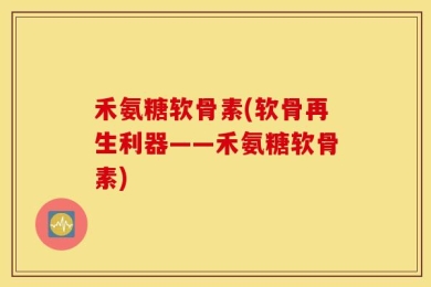 禾氨糖软骨素(软骨再生利器——禾氨糖软骨素)