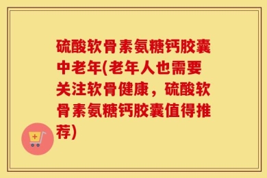 硫酸软骨素氨糖钙胶囊中老年(老年人也需要关注软骨健康，硫酸软骨素氨糖钙胶囊值得推荐)