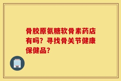 骨胶原氨糖软骨素药店有吗？寻找骨关节健康保健品？