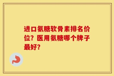 进口氨糖软骨素排名价位？医用氨糖哪个牌子最好？
