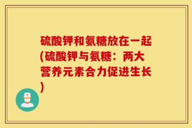 硫酸钾和氨糖放在一起(硫酸钾与氨糖：两大营养元素合力促进生长)